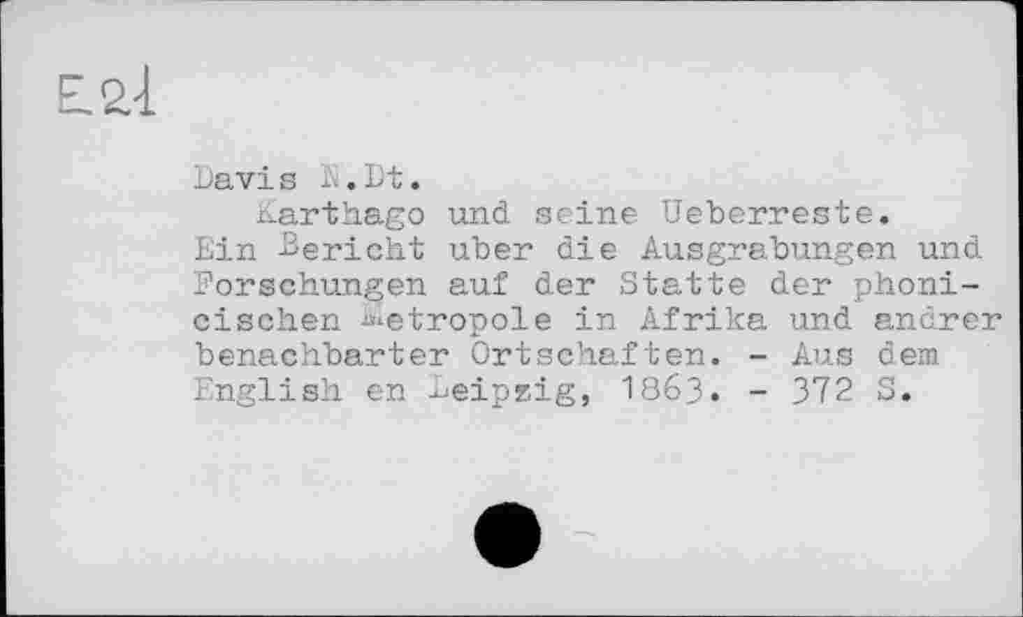 ﻿Davi s K. Dt.
Karthago und seine Ueberreste.
Ein Bericht uber die Ausgrabungen und Forschungen auf der Statte der phoni-cisehen Metropole in Afrika und andrer benachbarter Ortschaften. - Aus dem English en Leipzig, І863. - 372 S.